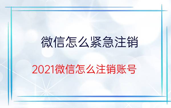 微信怎么紧急注销 2021微信怎么注销账号？